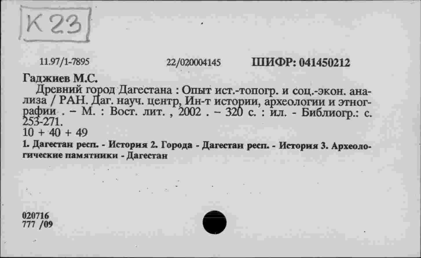 ﻿11.97/1-7895	22/020004145 ШИФР: 041450212
Гаджиев М.С.
Древний город Дагестана : Опыт ист.-топогр. и соц.-экон. анализа / РАН. Дат. науч, центр, Ин-т истории, археологии и этног-^а^)ии . — М. : Вост. лит. , 2002 . — 320 с. : ил. - Библиогр.: с. 10 + 40’ + 49
1. Дагестан респ. - История 2. Города - Дагестан респ. - История 3. Археологические памятники - Дагестан
020716
777 /09